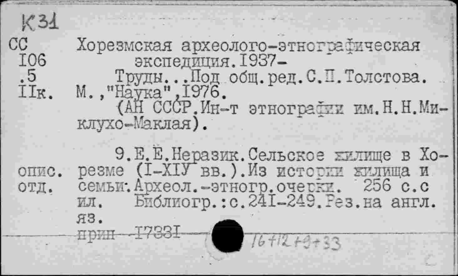 ﻿К зі сс 106 .5 Ик.
Хорезмская археолого-этногоафическая экспедиция.1937-	'
Труды...Под общ.ред.С.П.Толстова.
М "Нйттгя" Т976
(aŽ^CCĆP.Eh-t этнографии им.Н.Н.Миклухо-Маклая) .
опис.
отд.
9.Е.Е.Неразик.Сельское килище в Хорезме (І-ХІУ вв.).Из истории кплища и семьи*. Археол.-этногр.очегки. 256 с.с ил. Библиогр.: с.241-249.Еез.на англ.
ЯЗ • -прин—Т-733Т-